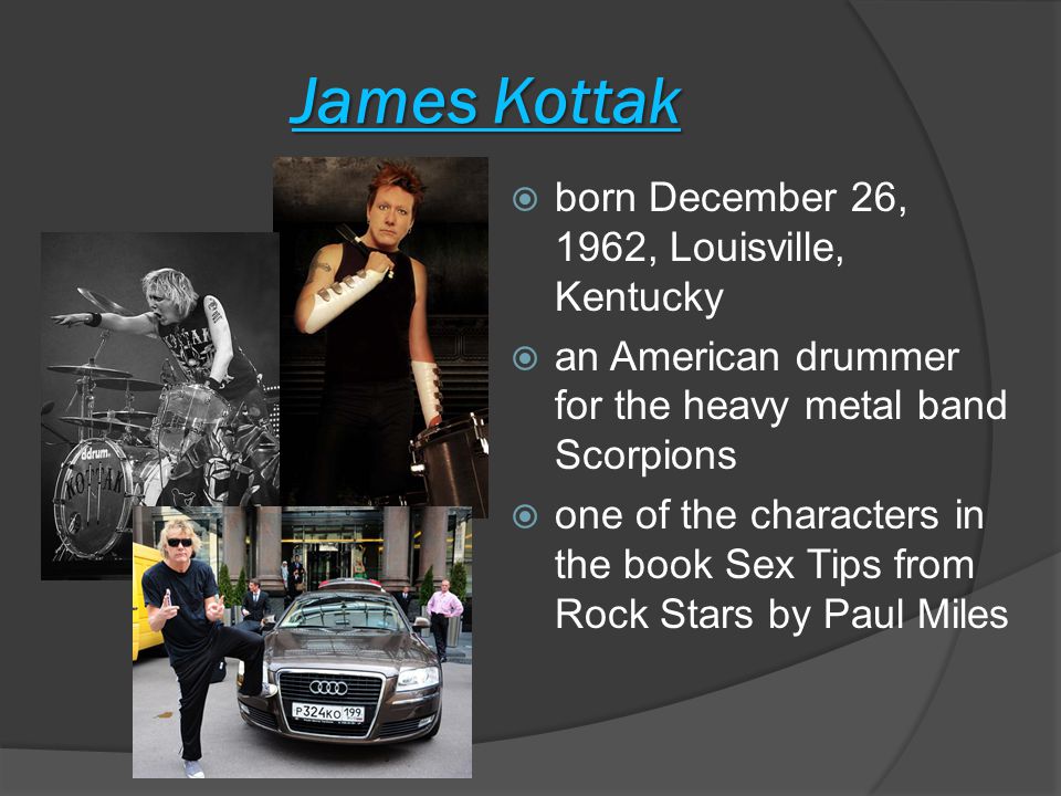 James Kottak  born December 26, 1962, Louisville, Kentucky  an American drummer for the heavy metal band Scorpions  one of the characters in the book Sex Tips from Rock Stars by Paul Miles
