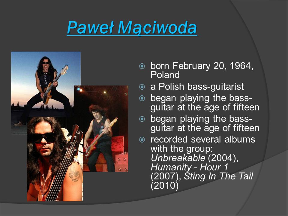 Paweł Mąciwoda  born February 20, 1964, Poland  a Polish bass-guitarist  began playing the bass- guitar at the age of fifteen  recorded several albums with the group: Unbreakable (2004), Humanity - Hour 1 (2007), Sting In The Tail (2010)