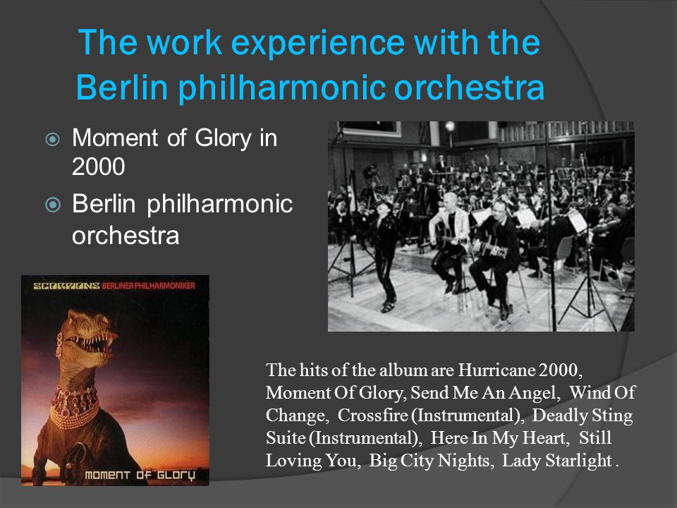 The work experience with the Berlin philharmonic orchestra  Moment of Glory in 2000  Berlin philharmonic orchestra The hits of the album are Hurricane 2000, Moment Of Glory, Send Me An Angel, Wind Of Change, Crossfire (Instrumental), Deadly Sting Suite (Instrumental), Here In My Heart, Still Loving You, Big City Nights, Lady Starlight.