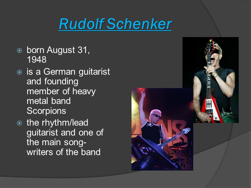 Rudolf Schenker  born August 31, 1948  is a German guitarist and founding member of heavy metal band Scorpions  the rhythm/lead guitarist and one of the main song- writers of the band