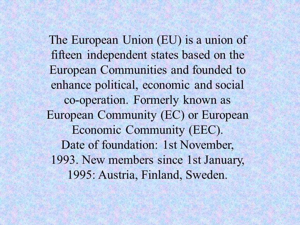 The European Union (EU) is a union of fifteen independent states based on the European Communities and founded to enhance political, economic and social co-operation.