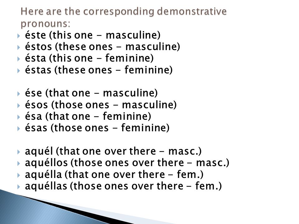  éste (this one - masculine)  éstos (these ones - masculine)  ésta (this one - feminine)  éstas (these ones - feminine)  ése (that one - masculine)  ésos (those ones - masculine)  ésa (that one - feminine)  ésas (those ones - feminine)  aquél (that one over there - masc.)  aquéllos (those ones over there - masc.)  aquélla (that one over there - fem.)  aquéllas (those ones over there - fem.)