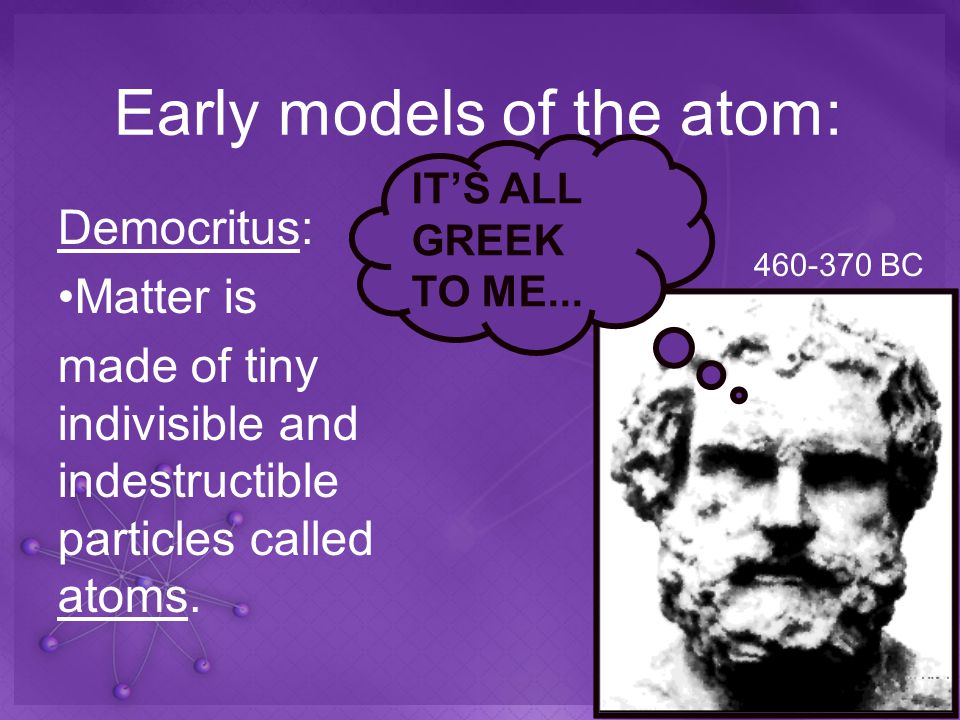 Early models of the atom: Democritus: Matter is made of tiny indivisible and indestructible particles called atoms.