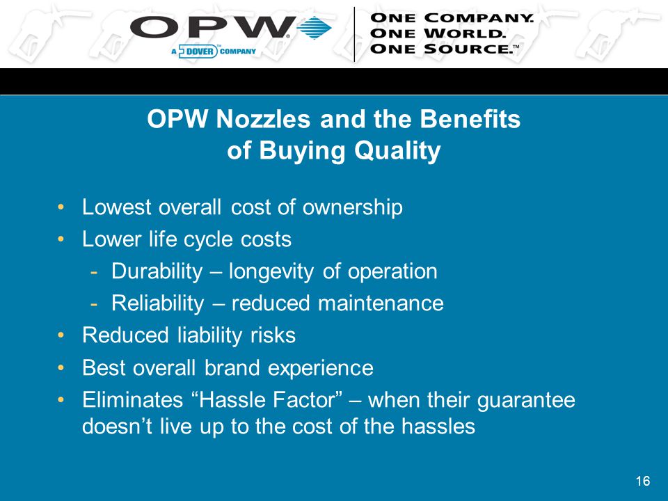 16 OPW Nozzles and the Benefits of Buying Quality Lowest overall cost of ownership Lower life cycle costs -Durability – longevity of operation -Reliability – reduced maintenance Reduced liability risks Best overall brand experience Eliminates Hassle Factor – when their guarantee doesn’t live up to the cost of the hassles