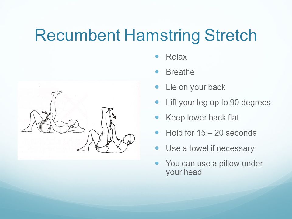 Recumbent Hamstring Stretch Relax Breathe Lie on your back Lift your leg up to 90 degrees Keep lower back flat Hold for 15 – 20 seconds Use a towel if necessary You can use a pillow under your head