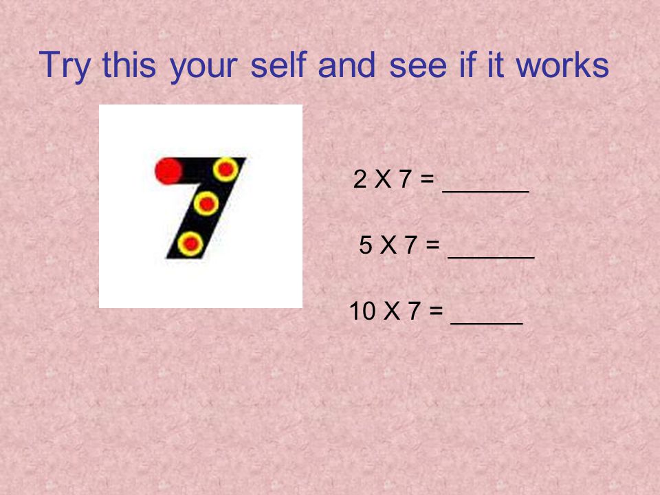 Try this your self and see if it works 2 X 7 = ______ 5 X 7 = ______ 10 X 7 = _____