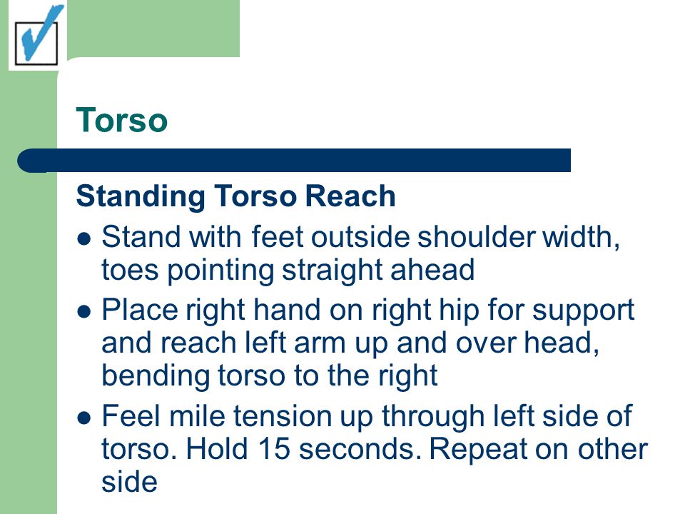 Torso Standing Torso Reach Stand with feet outside shoulder width, toes pointing straight ahead Place right hand on right hip for support and reach left arm up and over head, bending torso to the right Feel mile tension up through left side of torso.