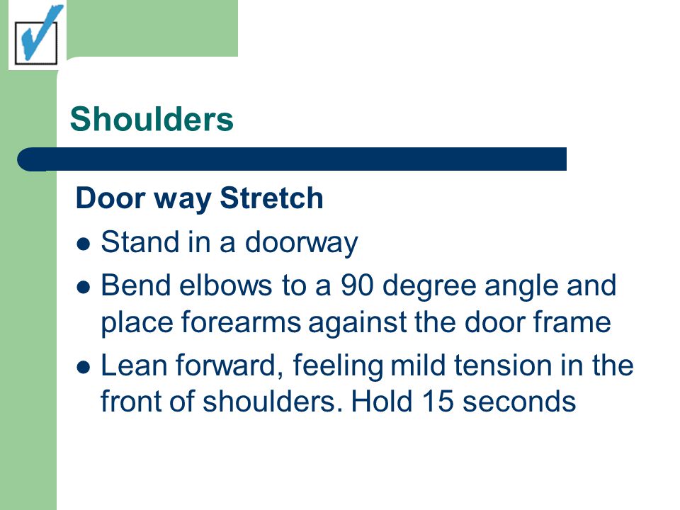 Shoulders Door way Stretch Stand in a doorway Bend elbows to a 90 degree angle and place forearms against the door frame Lean forward, feeling mild tension in the front of shoulders.