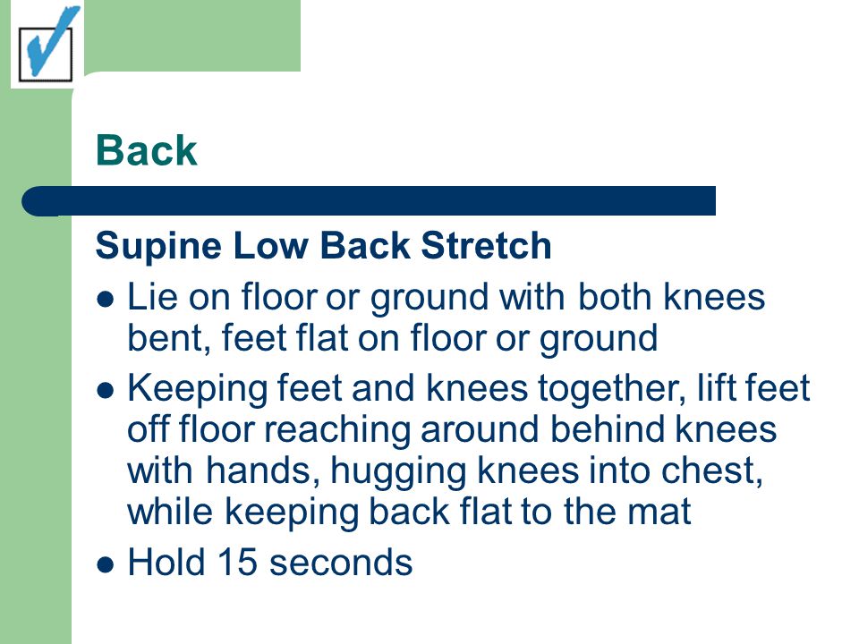 Back Supine Low Back Stretch Lie on floor or ground with both knees bent, feet flat on floor or ground Keeping feet and knees together, lift feet off floor reaching around behind knees with hands, hugging knees into chest, while keeping back flat to the mat Hold 15 seconds