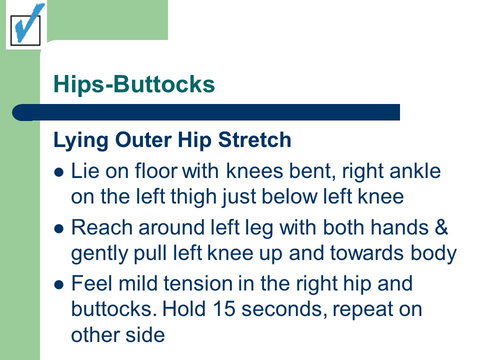 Hips-Buttocks Lying Outer Hip Stretch Lie on floor with knees bent, right ankle on the left thigh just below left knee Reach around left leg with both hands & gently pull left knee up and towards body Feel mild tension in the right hip and buttocks.