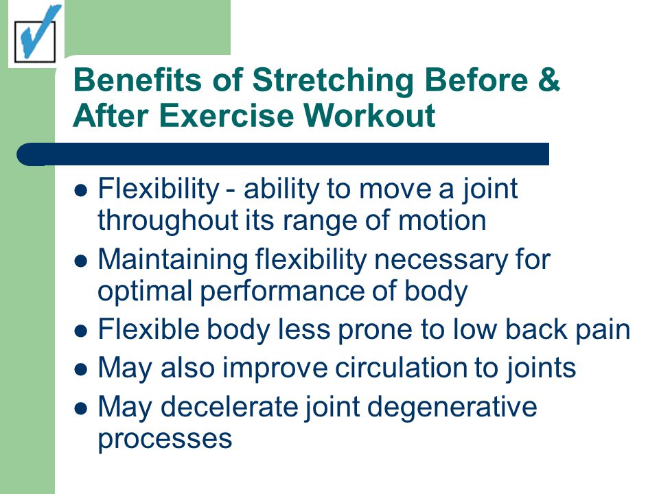 Benefits of Stretching Before & After Exercise Workout Flexibility - ability to move a joint throughout its range of motion Maintaining flexibility necessary for optimal performance of body Flexible body less prone to low back pain May also improve circulation to joints May decelerate joint degenerative processes
