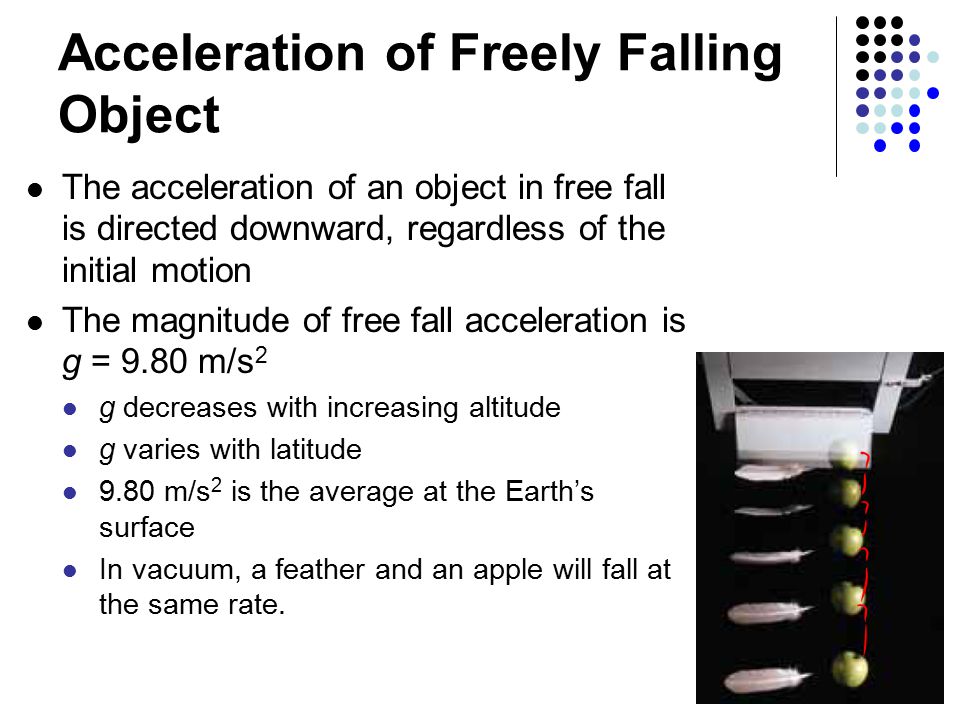 Acceleration of Freely Falling Object The acceleration of an object in free fall is directed downward, regardless of the initial motion The magnitude of free fall acceleration is g = 9.80 m/s 2 g decreases with increasing altitude g varies with latitude 9.80 m/s 2 is the average at the Earth’s surface In vacuum, a feather and an apple will fall at the same rate.