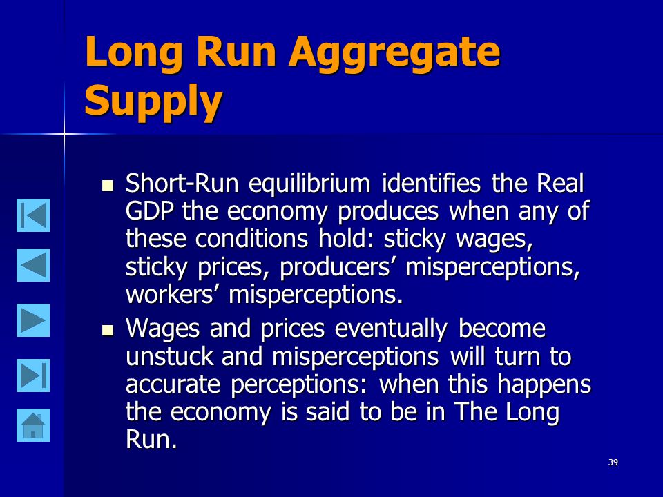 39 Long Run Aggregate Supply Short-Run equilibrium identifies the Real GDP the economy produces when any of these conditions hold: sticky wages, sticky prices, producers’ misperceptions, workers’ misperceptions.