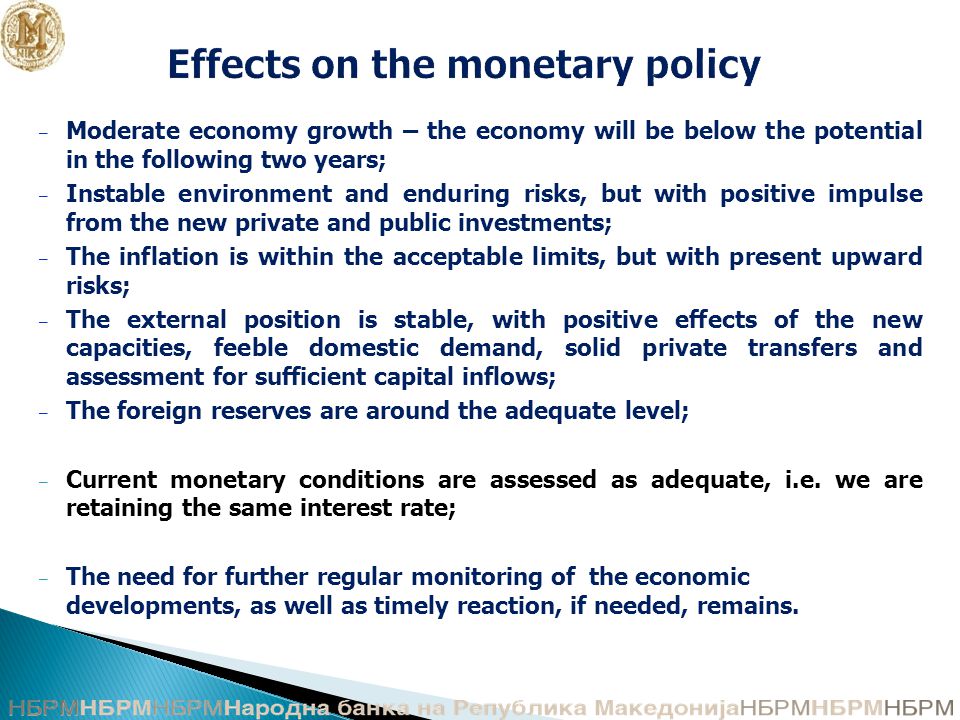 Effects on the monetary policy – Moderate economy growth – the economy will be below the potential in the following two years; – Instable environment and enduring risks, but with positive impulse from the new private and public investments; – The inflation is within the acceptable limits, but with present upward risks; – The external position is stable, with positive effects of the new capacities, feeble domestic demand, solid private transfers and assessment for sufficient capital inflows; – The foreign reserves are around the adequate level; – Current monetary conditions are assessed as adequate, i.e.