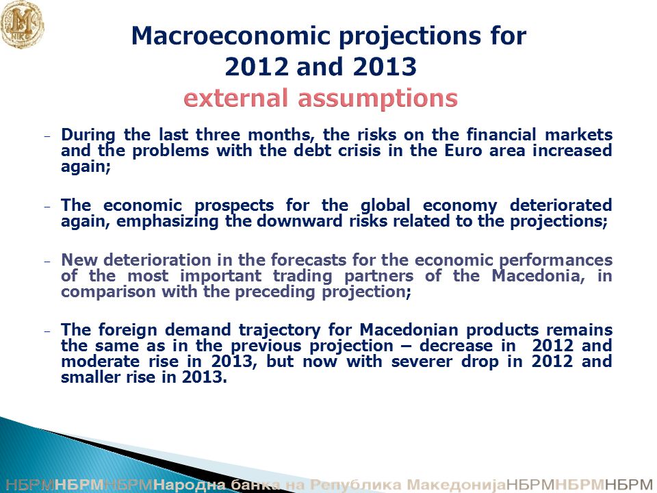 Macroeconomic projections for 2012 and 2013 external assumptions − During the last three months, the risks on the financial markets and the problems with the debt crisis in the Euro area increased again; − The economic prospects for the global economy deteriorated again, emphasizing the downward risks related to the projections; − New deterioration in the forecasts for the economic performances of the most important trading partners of the Macedonia, in comparison with the preceding projection; − The foreign demand trajectory for Macedonian products remains the same as in the previous projection – decrease in 2012 and moderate rise in 2013, but now with severer drop in 2012 and smaller rise in 2013.