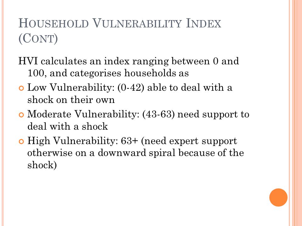 H OUSEHOLD V ULNERABILITY I NDEX (C ONT ) HVI calculates an index ranging between 0 and 100, and categorises households as Low Vulnerability: (0-42) able to deal with a shock on their own Moderate Vulnerability: (43-63) need support to deal with a shock High Vulnerability: 63+ (need expert support otherwise on a downward spiral because of the shock)