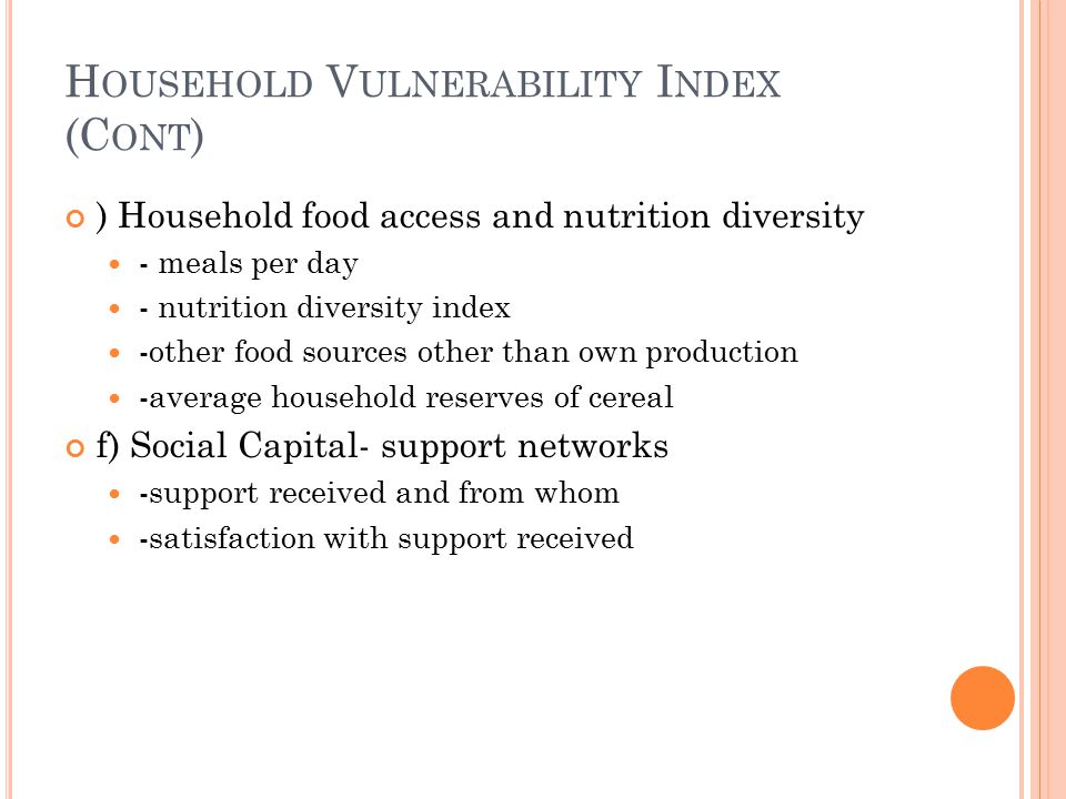 H OUSEHOLD V ULNERABILITY I NDEX (C ONT ) ) Household food access and nutrition diversity - meals per day - nutrition diversity index -other food sources other than own production -average household reserves of cereal f) Social Capital- support networks -support received and from whom -satisfaction with support received