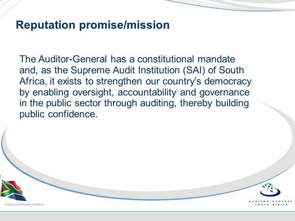Reputation promise/mission The Auditor-General has a constitutional mandate and, as the Supreme Audit Institution (SAI) of South Africa, it exists to strengthen our country’s democracy by enabling oversight, accountability and governance in the public sector through auditing, thereby building public confidence.