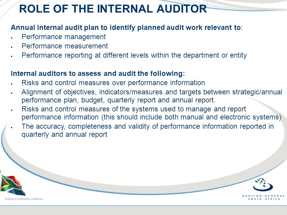 ROLE OF THE INTERNAL AUDITOR Annual internal audit plan to identify planned audit work relevant to:  Performance management  Performance measurement  Performance reporting at different levels within the department or entity Internal auditors to assess and audit the following:  Risks and control measures over performance information  Alignment of objectives, indicators/measures and targets between strategic/annual performance plan, budget, quarterly report and annual report.