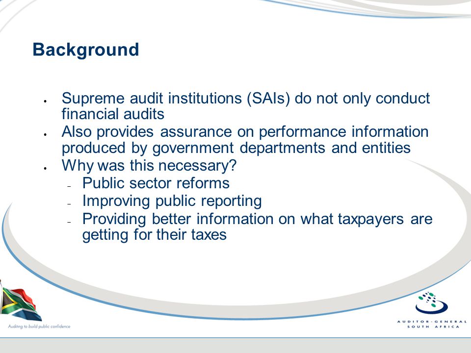 Background  Supreme audit institutions (SAIs) do not only conduct financial audits  Also provides assurance on performance information produced by government departments and entities  Why was this necessary.
