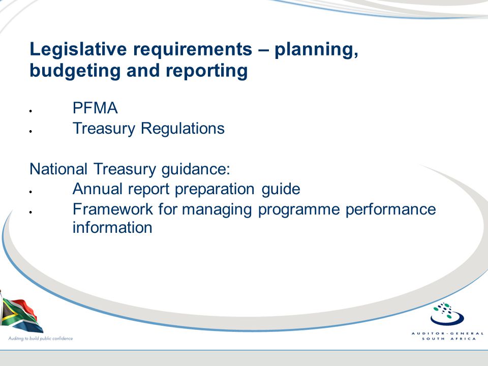 Legislative requirements – planning, budgeting and reporting  PFMA  Treasury Regulations National Treasury guidance:  Annual report preparation guide  Framework for managing programme performance information