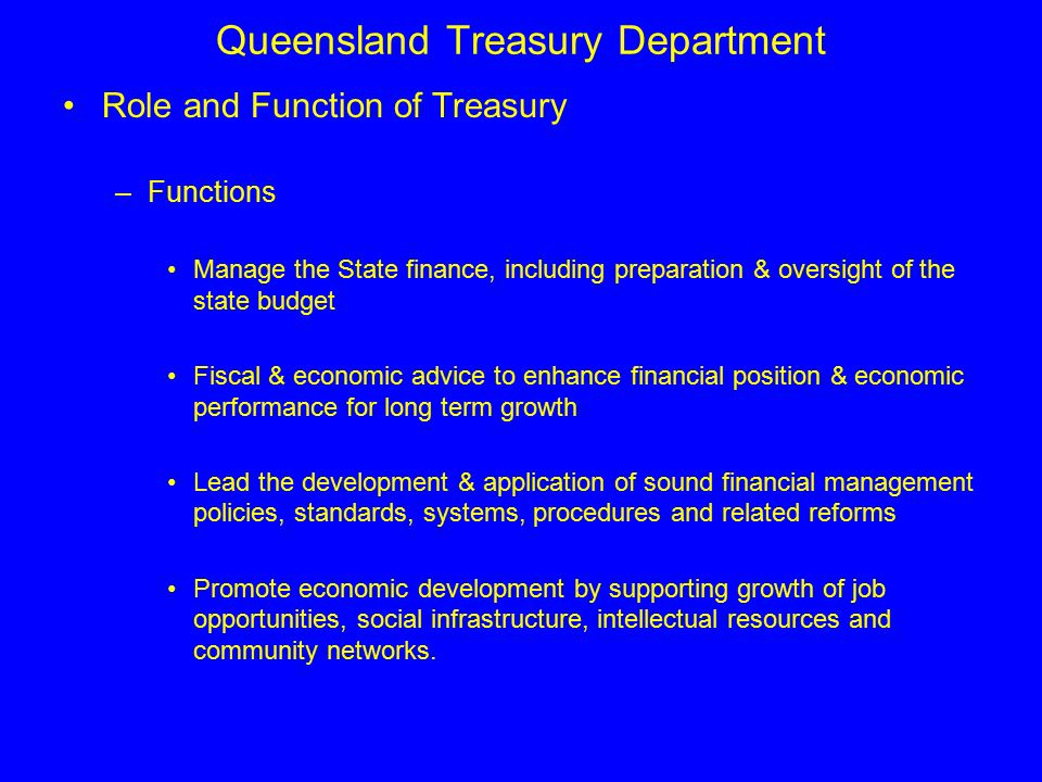 Queensland Treasury Department Role and Function of Treasury –Functions Manage the State finance, including preparation & oversight of the state budget Fiscal & economic advice to enhance financial position & economic performance for long term growth Lead the development & application of sound financial management policies, standards, systems, procedures and related reforms Promote economic development by supporting growth of job opportunities, social infrastructure, intellectual resources and community networks.
