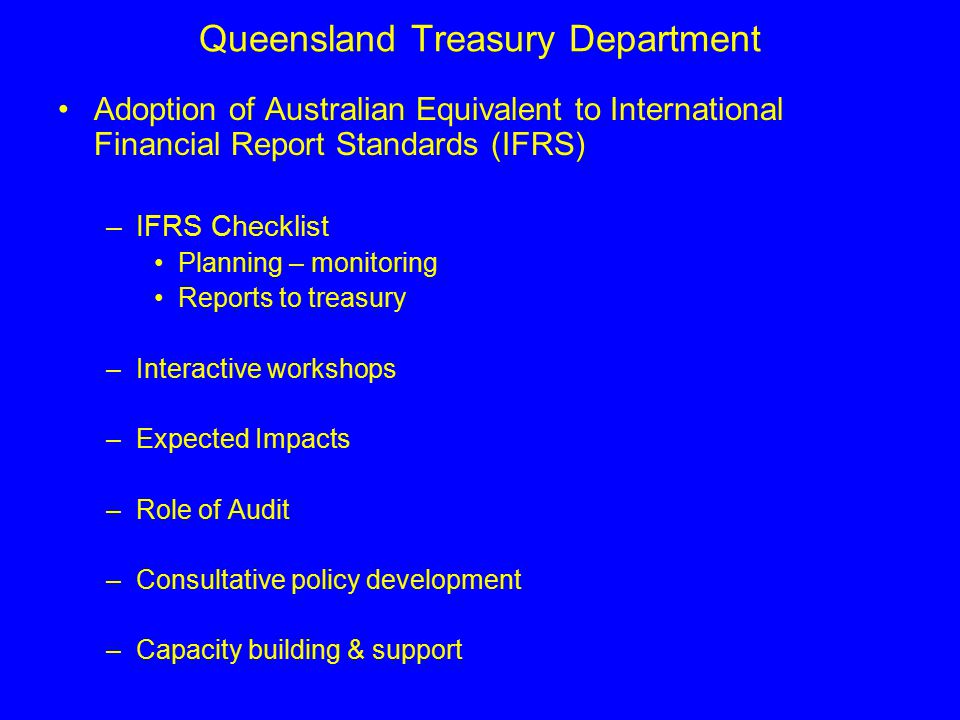 Queensland Treasury Department Adoption of Australian Equivalent to International Financial Report Standards (IFRS) –IFRS Checklist Planning – monitoring Reports to treasury –Interactive workshops –Expected Impacts –Role of Audit –Consultative policy development –Capacity building & support