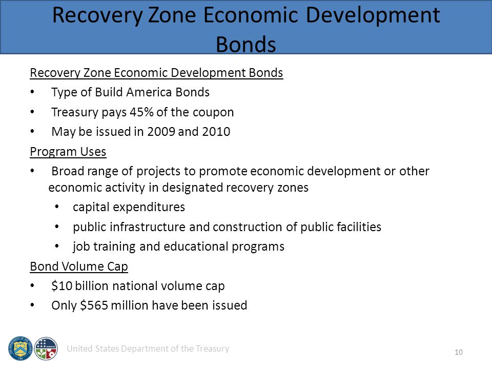 United States Department of the Treasury Recovery Zone Economic Development Bonds Type of Build America Bonds Treasury pays 45% of the coupon May be issued in 2009 and 2010 Program Uses Broad range of projects to promote economic development or other economic activity in designated recovery zones capital expenditures public infrastructure and construction of public facilities job training and educational programs Bond Volume Cap $10 billion national volume cap Only $565 million have been issued 10