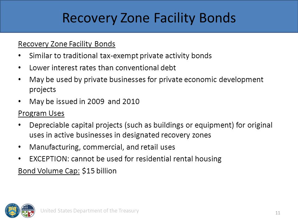 United States Department of the Treasury Recovery Zone Facility Bonds Similar to traditional tax-exempt private activity bonds Lower interest rates than conventional debt May be used by private businesses for private economic development projects May be issued in 2009 and 2010 Program Uses Depreciable capital projects (such as buildings or equipment) for original uses in active businesses in designated recovery zones Manufacturing, commercial, and retail uses EXCEPTION: cannot be used for residential rental housing Bond Volume Cap: $15 billion 11