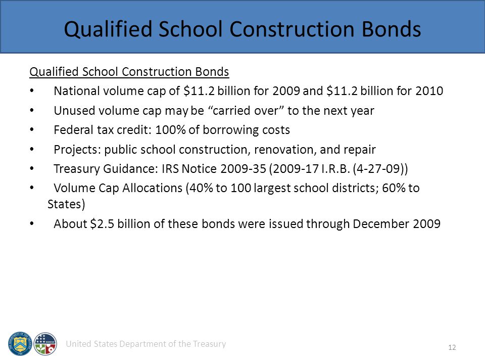 United States Department of the Treasury Qualified School Construction Bonds National volume cap of $11.2 billion for 2009 and $11.2 billion for 2010 Unused volume cap may be carried over to the next year Federal tax credit: 100% of borrowing costs Projects: public school construction, renovation, and repair Treasury Guidance: IRS Notice ( I.R.B.