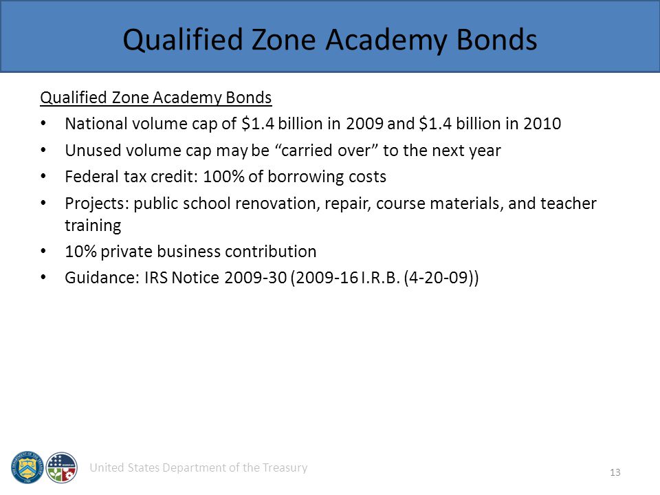 United States Department of the Treasury Qualified Zone Academy Bonds National volume cap of $1.4 billion in 2009 and $1.4 billion in 2010 Unused volume cap may be carried over to the next year Federal tax credit: 100% of borrowing costs Projects: public school renovation, repair, course materials, and teacher training 10% private business contribution Guidance: IRS Notice ( I.R.B.