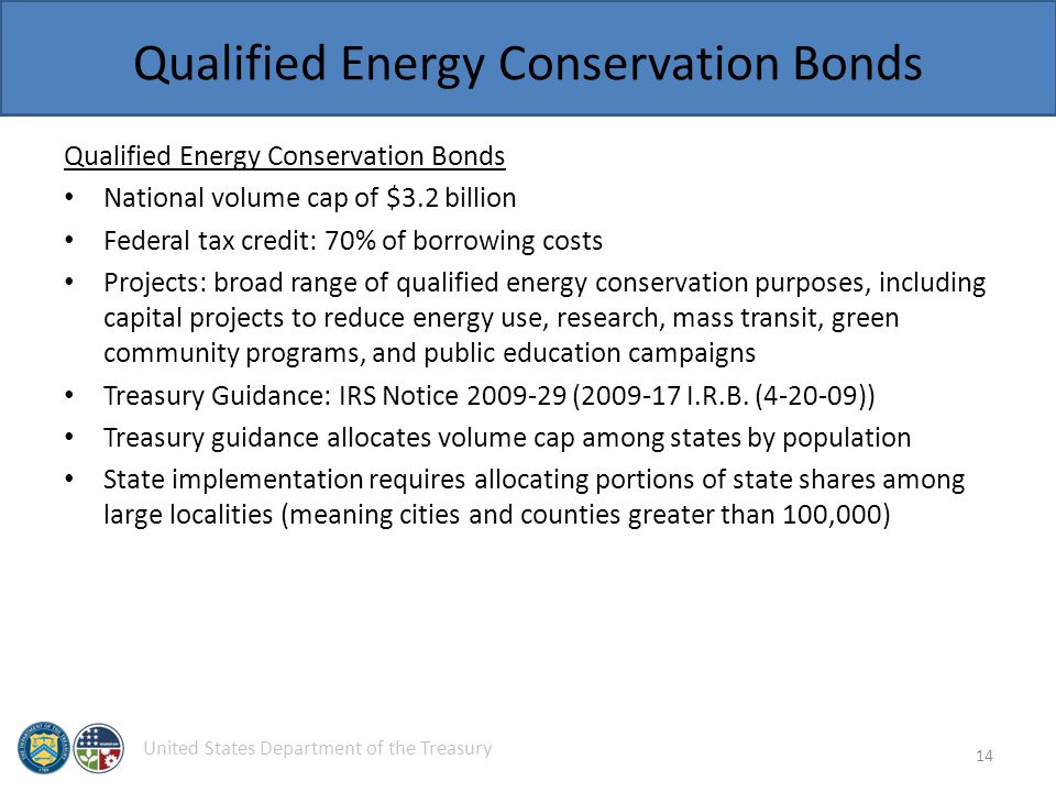 United States Department of the Treasury Qualified Energy Conservation Bonds National volume cap of $3.2 billion Federal tax credit: 70% of borrowing costs Projects: broad range of qualified energy conservation purposes, including capital projects to reduce energy use, research, mass transit, green community programs, and public education campaigns Treasury Guidance: IRS Notice ( I.R.B.