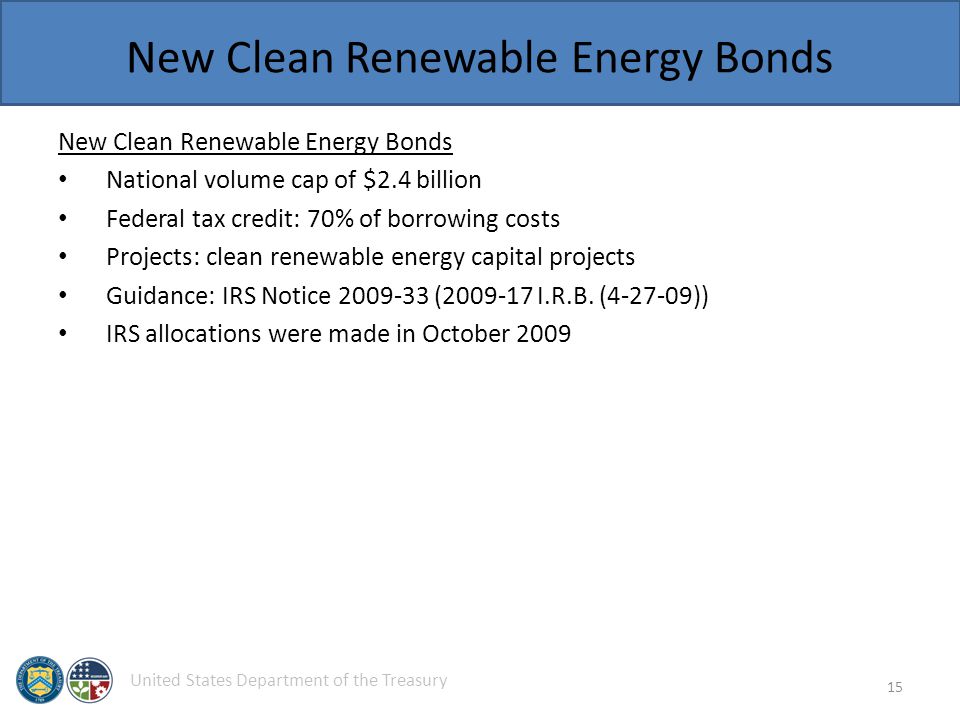 United States Department of the Treasury New Clean Renewable Energy Bonds National volume cap of $2.4 billion Federal tax credit: 70% of borrowing costs Projects: clean renewable energy capital projects Guidance: IRS Notice ( I.R.B.