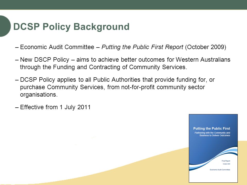 DCSP Policy Background –Economic Audit Committee – Putting the Public First Report (October 2009) –New DSCP Policy – aims to achieve better outcomes for Western Australians through the Funding and Contracting of Community Services.