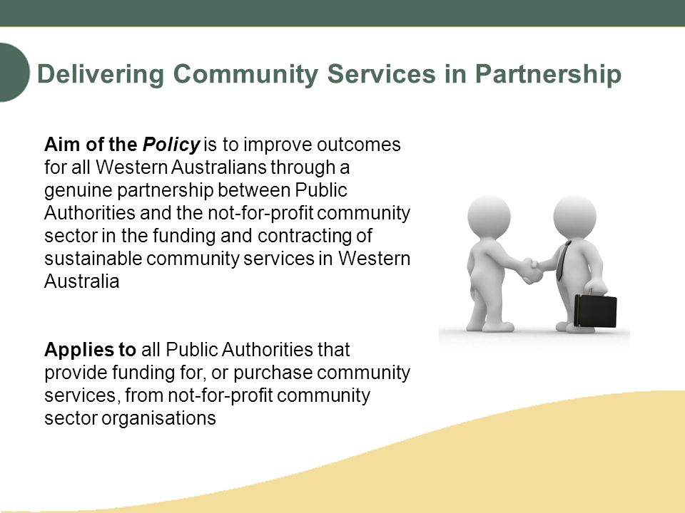 Delivering Community Services in Partnership Aim of the Policy is to improve outcomes for all Western Australians through a genuine partnership between Public Authorities and the not-for-profit community sector in the funding and contracting of sustainable community services in Western Australia Applies to all Public Authorities that provide funding for, or purchase community services, from not-for-profit community sector organisations