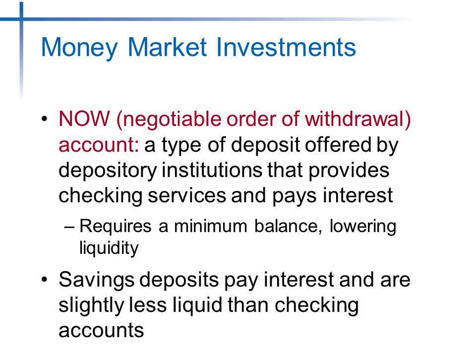 Money Market Investments NOW (negotiable order of withdrawal) account: a type of deposit offered by depository institutions that provides checking services and pays interest –Requires a minimum balance, lowering liquidity Savings deposits pay interest and are slightly less liquid than checking accounts