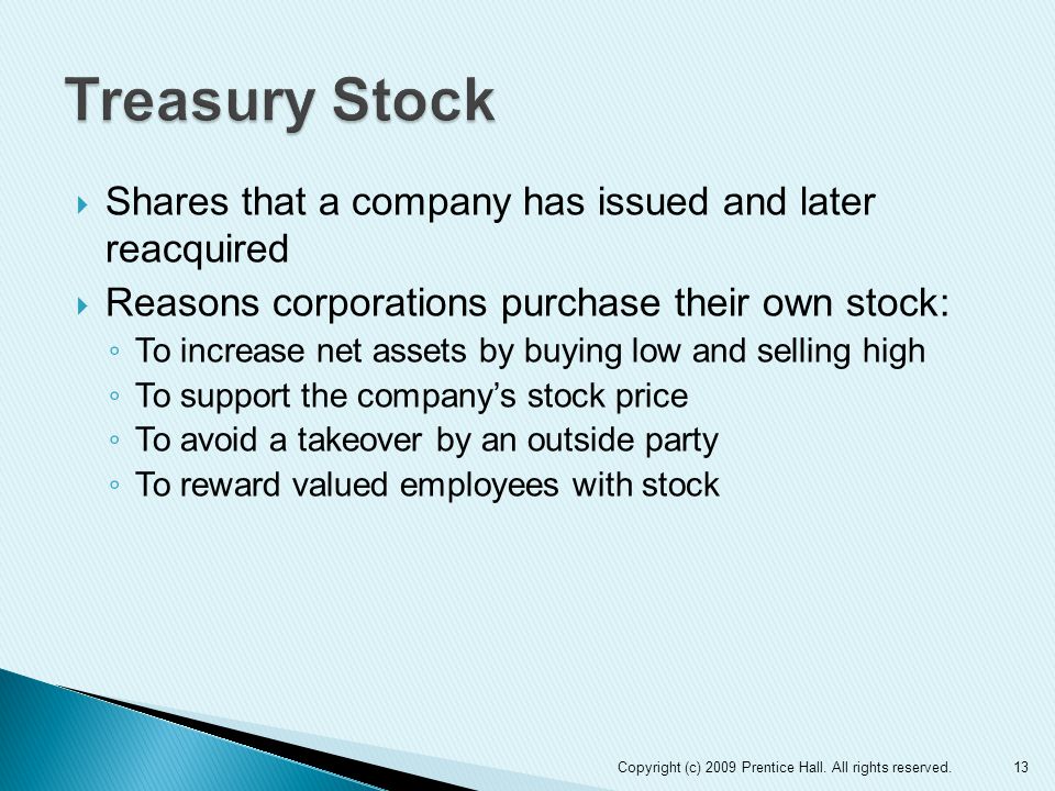  Shares that a company has issued and later reacquired  Reasons corporations purchase their own stock: ◦ To increase net assets by buying low and selling high ◦ To support the company’s stock price ◦ To avoid a takeover by an outside party ◦ To reward valued employees with stock 13Copyright (c) 2009 Prentice Hall.