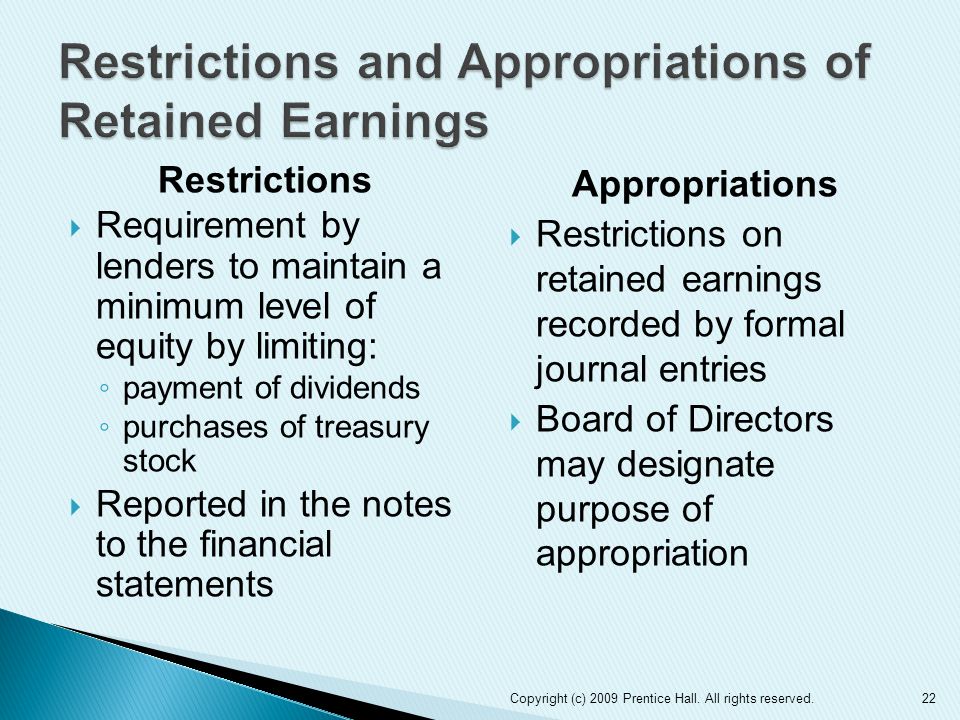 Restrictions  Requirement by lenders to maintain a minimum level of equity by limiting: ◦ payment of dividends ◦ purchases of treasury stock  Reported in the notes to the financial statements Appropriations  Restrictions on retained earnings recorded by formal journal entries  Board of Directors may designate purpose of appropriation 22Copyright (c) 2009 Prentice Hall.