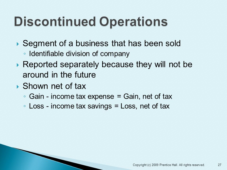  Segment of a business that has been sold ◦ Identifiable division of company  Reported separately because they will not be around in the future  Shown net of tax ◦ Gain - income tax expense = Gain, net of tax ◦ Loss - income tax savings = Loss, net of tax 27Copyright (c) 2009 Prentice Hall.