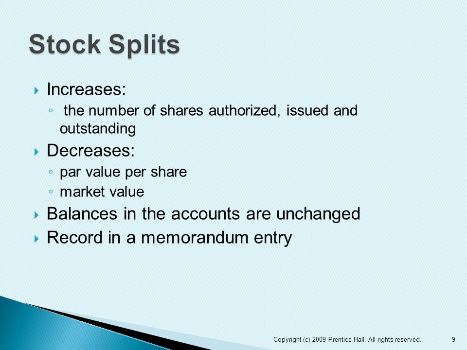  Increases: ◦ the number of shares authorized, issued and outstanding  Decreases: ◦ par value per share ◦ market value  Balances in the accounts are unchanged  Record in a memorandum entry 9Copyright (c) 2009 Prentice Hall.