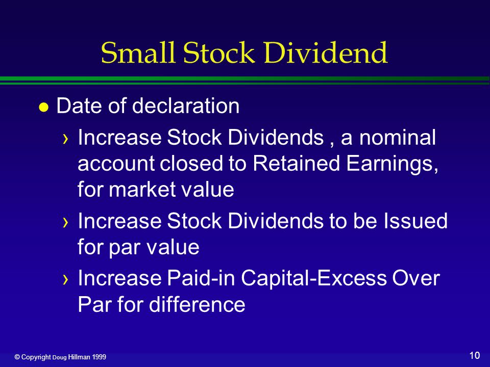 10 © Copyright Doug Hillman 1999 Small Stock Dividend l Date of declaration ›Increase Stock Dividends, a nominal account closed to Retained Earnings, for market value ›Increase Stock Dividends to be Issued for par value ›Increase Paid-in Capital-Excess Over Par for difference