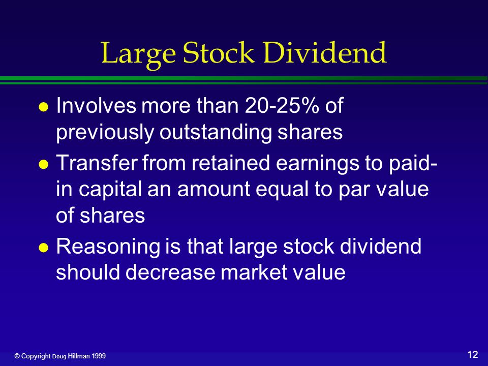 12 © Copyright Doug Hillman 1999 Large Stock Dividend l Involves more than 20-25% of previously outstanding shares l Transfer from retained earnings to paid- in capital an amount equal to par value of shares l Reasoning is that large stock dividend should decrease market value