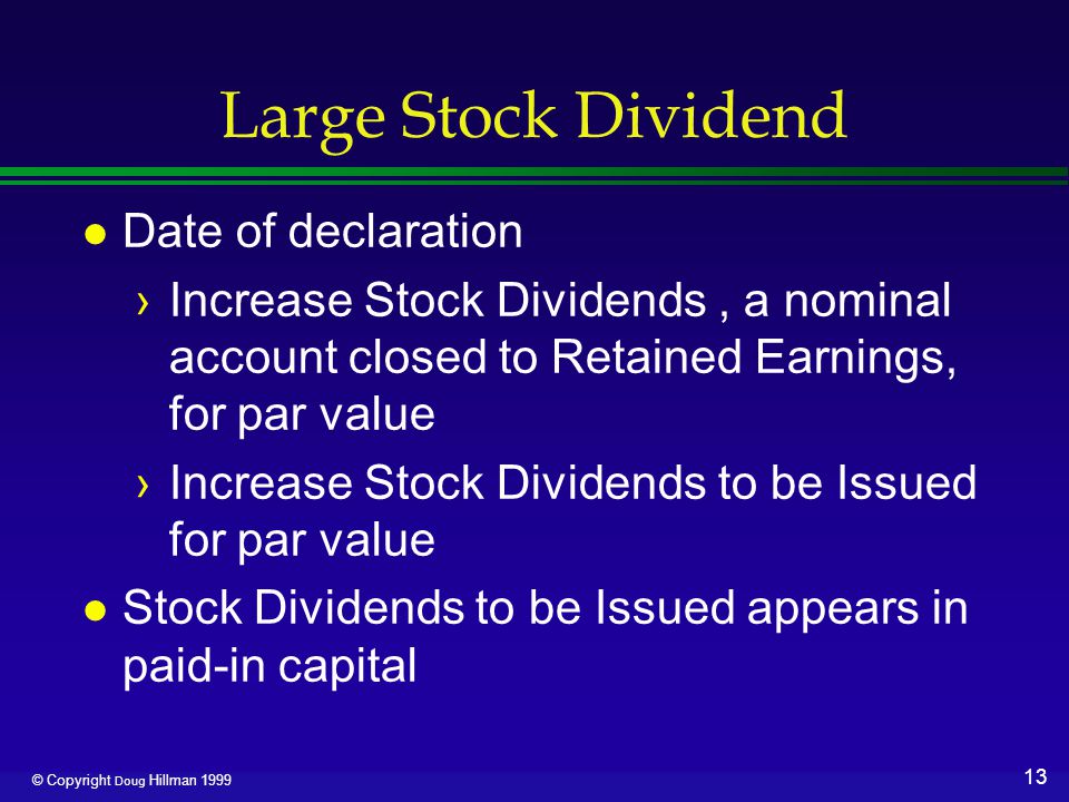 13 © Copyright Doug Hillman 1999 Large Stock Dividend l Date of declaration ›Increase Stock Dividends, a nominal account closed to Retained Earnings, for par value ›Increase Stock Dividends to be Issued for par value l Stock Dividends to be Issued appears in paid-in capital