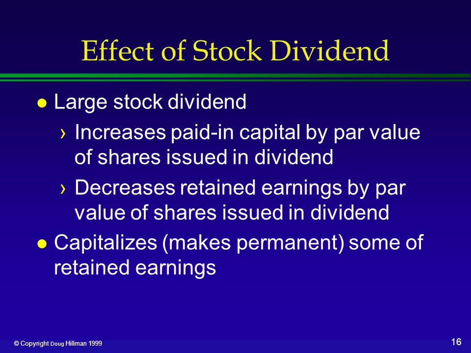 16 © Copyright Doug Hillman 1999 Effect of Stock Dividend l Large stock dividend ›Increases paid-in capital by par value of shares issued in dividend ›Decreases retained earnings by par value of shares issued in dividend l Capitalizes (makes permanent) some of retained earnings