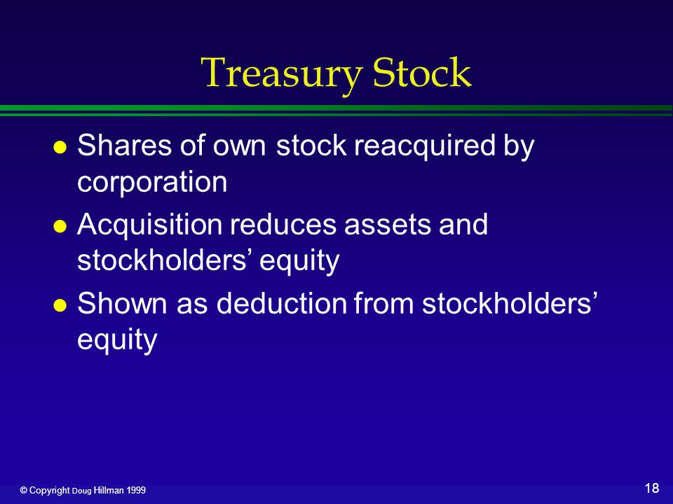 18 © Copyright Doug Hillman 1999 Treasury Stock l Shares of own stock reacquired by corporation l Acquisition reduces assets and stockholders’ equity l Shown as deduction from stockholders’ equity