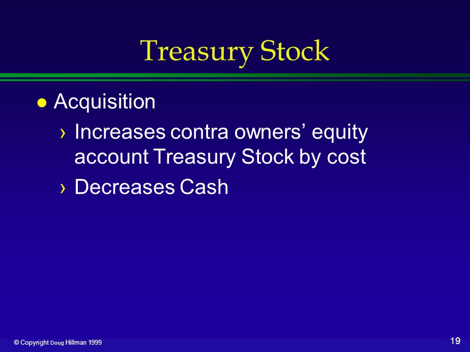 19 © Copyright Doug Hillman 1999 Treasury Stock l Acquisition ›Increases contra owners’ equity account Treasury Stock by cost ›Decreases Cash