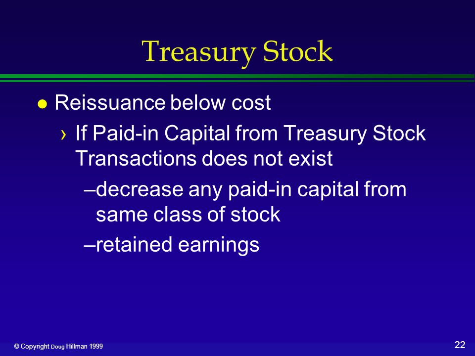 22 © Copyright Doug Hillman 1999 Treasury Stock l Reissuance below cost ›If Paid-in Capital from Treasury Stock Transactions does not exist –decrease any paid-in capital from same class of stock –retained earnings