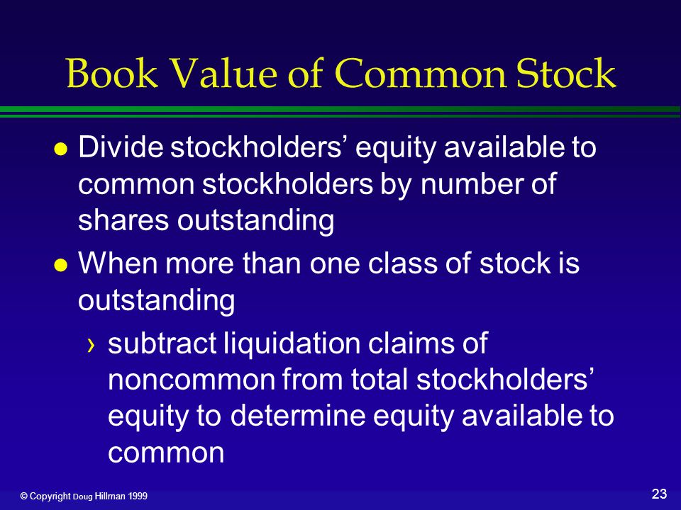 23 © Copyright Doug Hillman 1999 Book Value of Common Stock l Divide stockholders’ equity available to common stockholders by number of shares outstanding l When more than one class of stock is outstanding ›subtract liquidation claims of noncommon from total stockholders’ equity to determine equity available to common