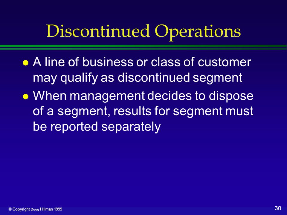 30 © Copyright Doug Hillman 1999 Discontinued Operations l A line of business or class of customer may qualify as discontinued segment l When management decides to dispose of a segment, results for segment must be reported separately