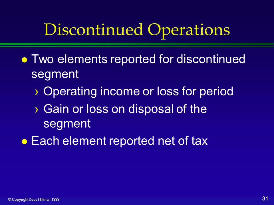31 © Copyright Doug Hillman 1999 Discontinued Operations l Two elements reported for discontinued segment ›Operating income or loss for period ›Gain or loss on disposal of the segment l Each element reported net of tax